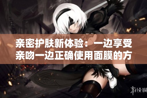 亲密护肤新体验：一边享受亲吻一边正确使用面膜的方法解析