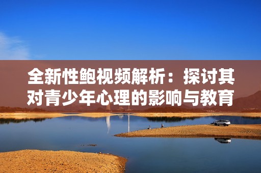 全新性鲍视频解析：探讨其对青少年心理的影响与教育意义
