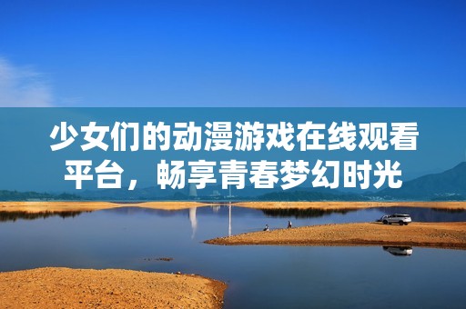 少女们的动漫游戏在线观看平台，畅享青春梦幻时光