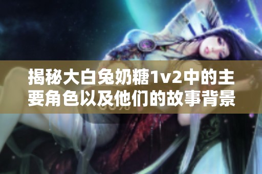 揭秘大白兔奶糖1v2中的主要角色以及他们的故事背景