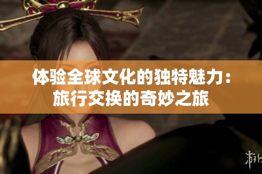 体验全球文化的独特魅力：旅行交换的奇妙之旅
