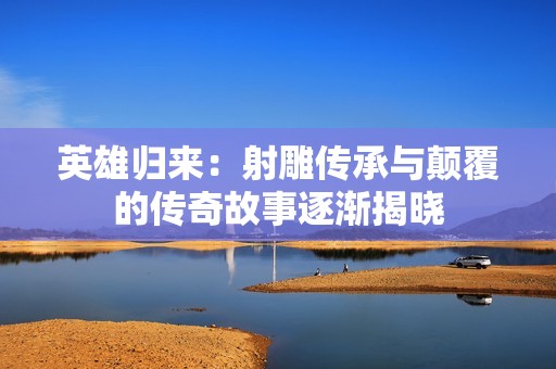 英雄归来：射雕传承与颠覆的传奇故事逐渐揭晓