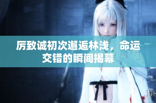 厉致诚初次邂逅林浅，命运交错的瞬间揭幕
