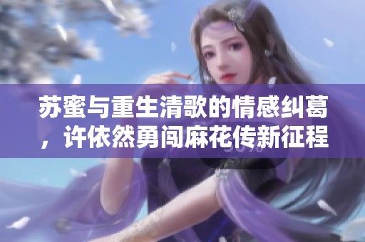 苏蜜与重生清歌的情感纠葛，许依然勇闯麻花传新征程