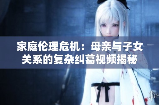 家庭伦理危机：母亲与子女关系的复杂纠葛视频揭秘