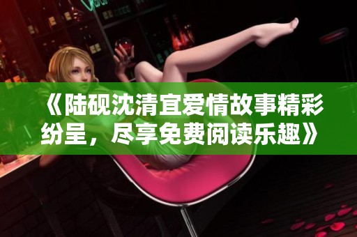 《陆砚沈清宜爱情故事精彩纷呈，尽享免费阅读乐趣》