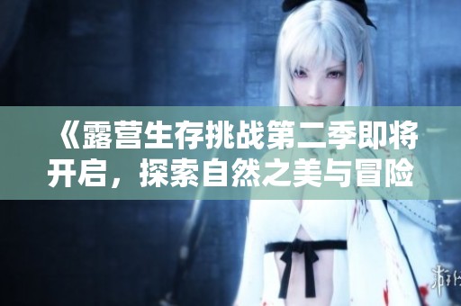 《露营生存挑战第二季即将开启，探索自然之美与冒险刺激》
