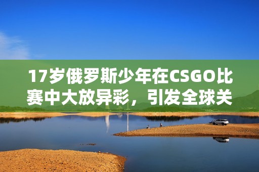 17岁俄罗斯少年在CSGO比赛中大放异彩，引发全球关注
