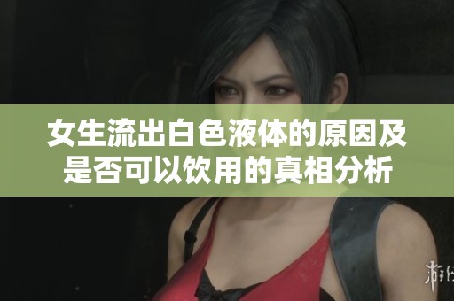 女生流出白色液体的原因及是否可以饮用的真相分析