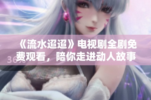 《流水迢迢》电视剧全剧免费观看，陪你走进动人故事的世界