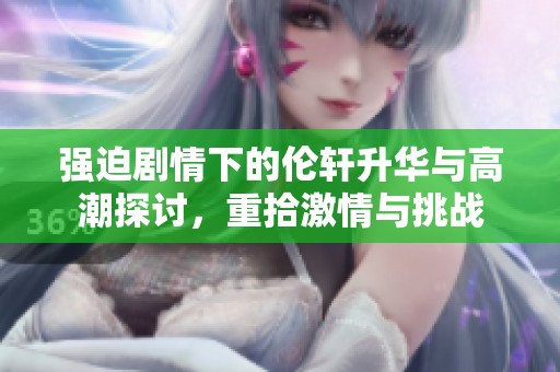 强迫剧情下的伦轩升华与高潮探讨，重拾激情与挑战