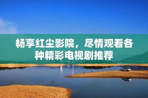 畅享红尘影院，尽情观看各种精彩电视剧推荐
