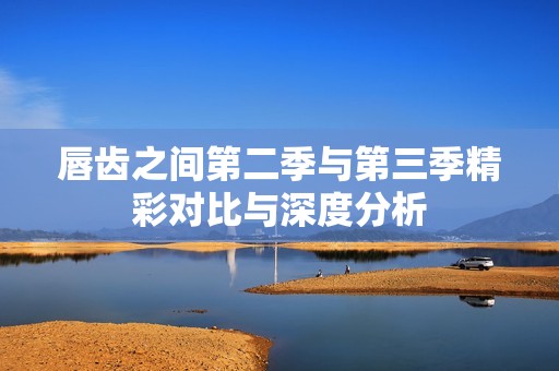 唇齿之间第二季与第三季精彩对比与深度分析