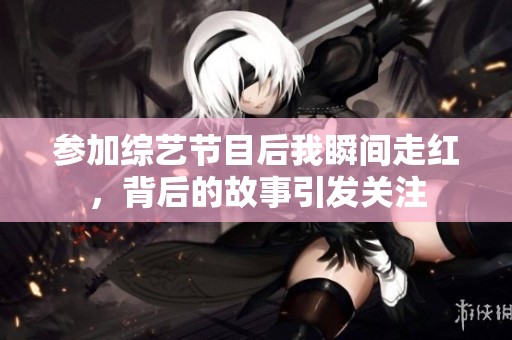 参加综艺节目后我瞬间走红，背后的故事引发关注