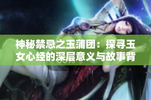神秘禁忌之玉蒲团：探寻玉女心经的深层意义与故事背景
