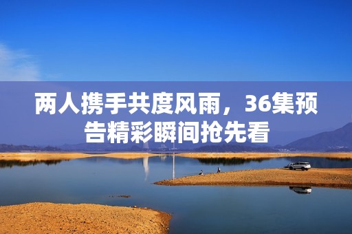 两人携手共度风雨，36集预告精彩瞬间抢先看