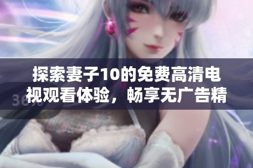 探索妻子10的免费高清电视观看体验，畅享无广告精彩内容