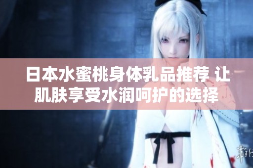 日本水蜜桃身体乳品推荐 让肌肤享受水润呵护的选择
