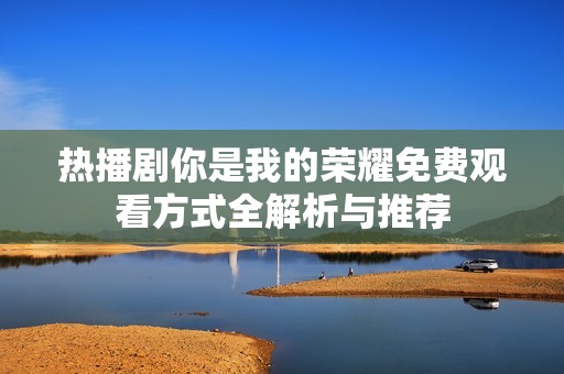 热播剧你是我的荣耀免费观看方式全解析与推荐