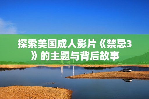 探索美国成人影片《禁忌3》的主题与背后故事