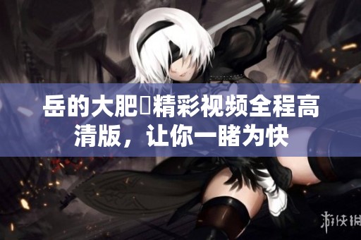 岳的大肥坹精彩视频全程高清版，让你一睹为快