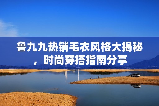 鲁九九热销毛衣风格大揭秘，时尚穿搭指南分享