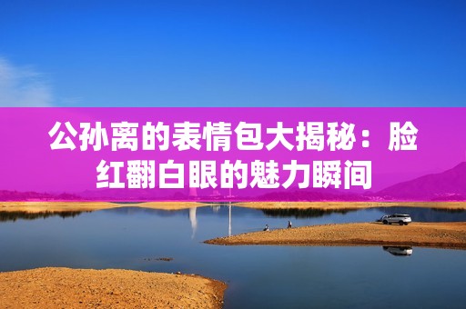 公孙离的表情包大揭秘：脸红翻白眼的魅力瞬间