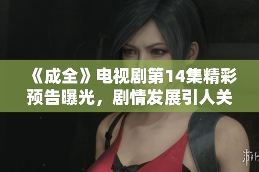 《成全》电视剧第14集精彩预告曝光，剧情发展引人关注