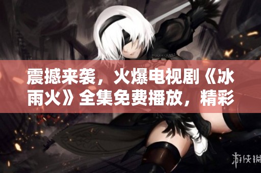 震撼来袭，火爆电视剧《冰雨火》全集免费播放，精彩不断！