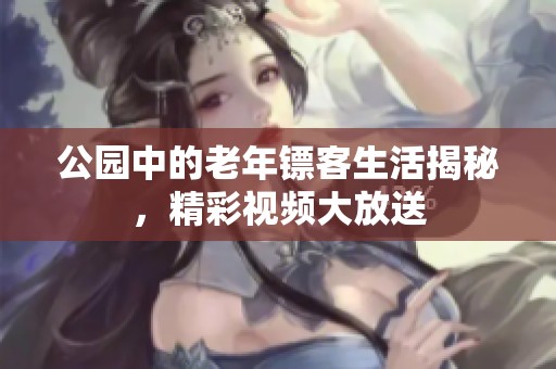 公园中的老年镖客生活揭秘，精彩视频大放送