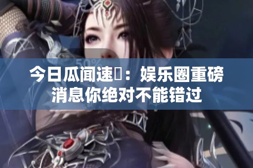 今日瓜闻速報：娱乐圈重磅消息你绝对不能错过