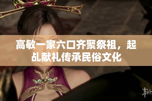 高敏一家六口齐聚祭祖，起乩献礼传承民俗文化