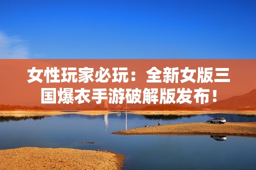 女性玩家必玩：全新女版三国爆衣手游破解版发布！