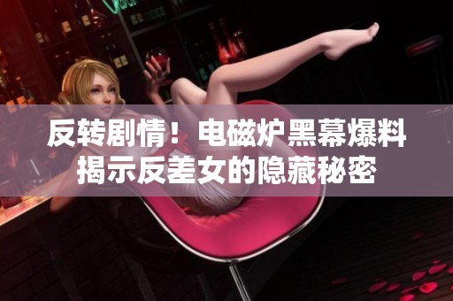 反转剧情！电磁炉黑幕爆料揭示反差女的隐藏秘密