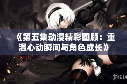 《第五集动漫精彩回顾：重温心动瞬间与角色成长》