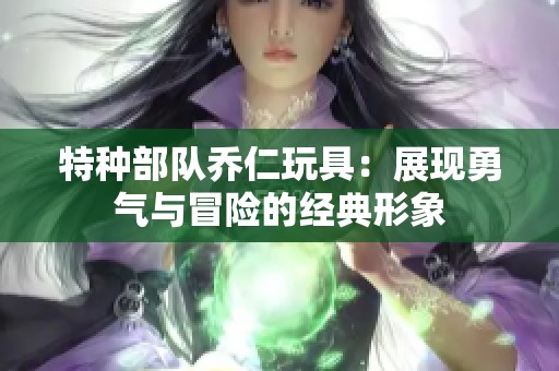 特种部队乔仁玩具：展现勇气与冒险的经典形象
