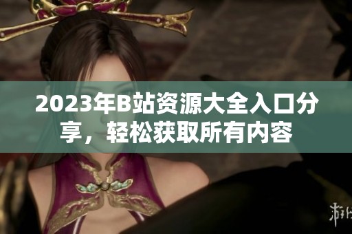 2023年B站资源大全入口分享，轻松获取所有内容