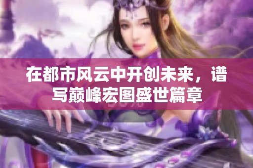 在都市风云中开创未来，谱写巅峰宏图盛世篇章