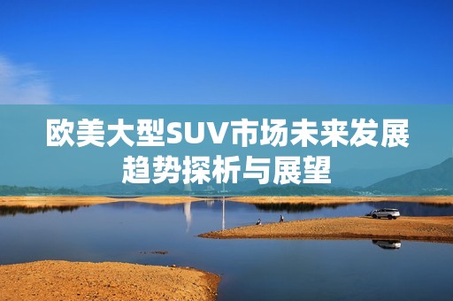 欧美大型SUV市场未来发展趋势探析与展望
