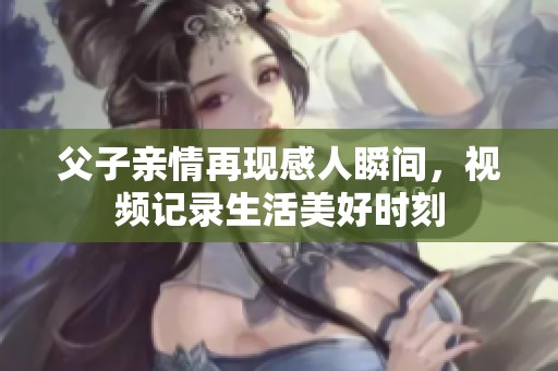 父子亲情再现感人瞬间，视频记录生活美好时刻