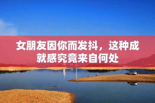 女朋友因你而发抖，这种成就感究竟来自何处