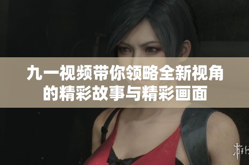 九一视频带你领略全新视角的精彩故事与精彩画面