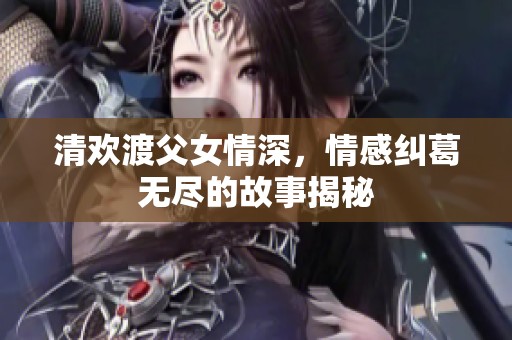 清欢渡父女情深，情感纠葛无尽的故事揭秘