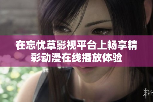 在忘忧草影视平台上畅享精彩动漫在线播放体验