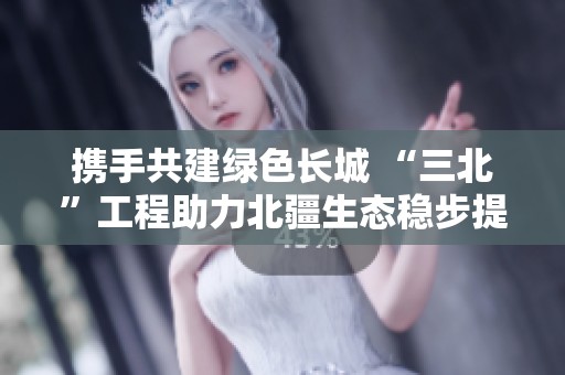 携手共建绿色长城 “三北”工程助力北疆生态稳步提升