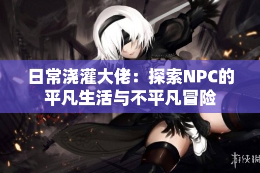 日常浇灌大佬：探索NPC的平凡生活与不平凡冒险
