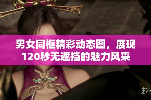男女同框精彩动态图，展现120秒无遮挡的魅力风采