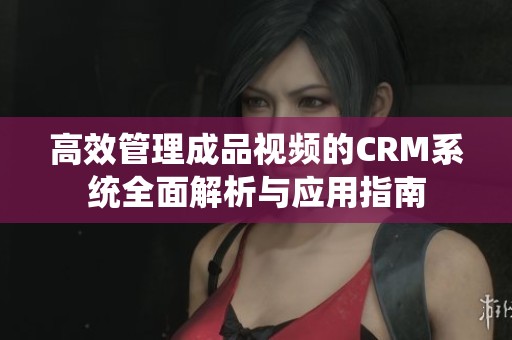 高效管理成品视频的CRM系统全面解析与应用指南