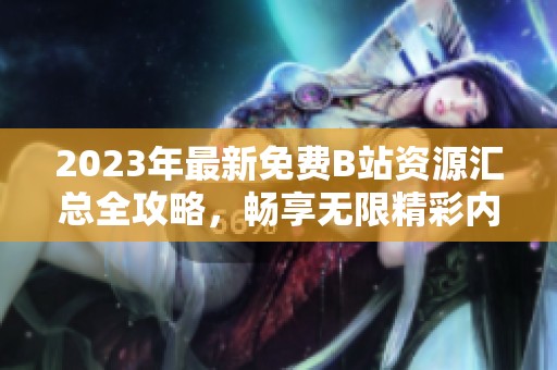 2023年最新免费B站资源汇总全攻略，畅享无限精彩内容