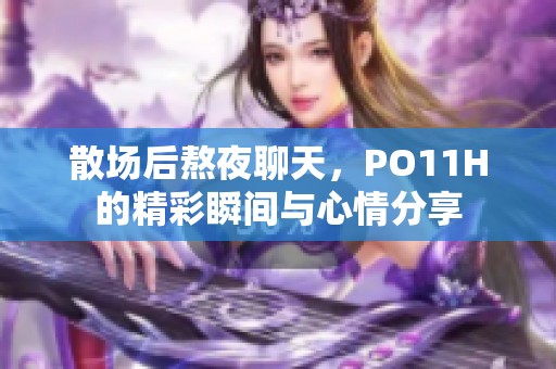 散场后熬夜聊天，PO11H的精彩瞬间与心情分享